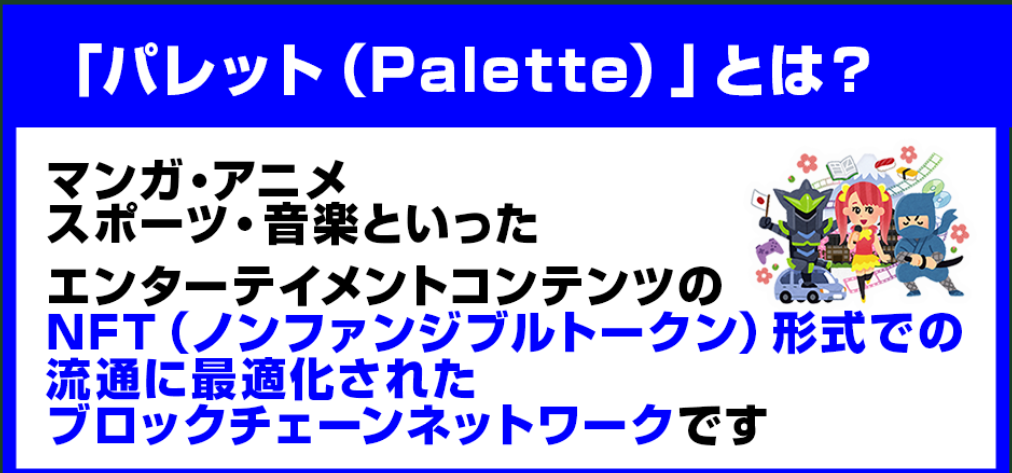 「パレット（Palette）」は
マンガ・アニメ・スポーツ・音楽といった
エンターテイメントコンテンツの
NFT（ノンファンジブルトークン）形式での
流通に最適化されたブロックチェーンネットワークです。