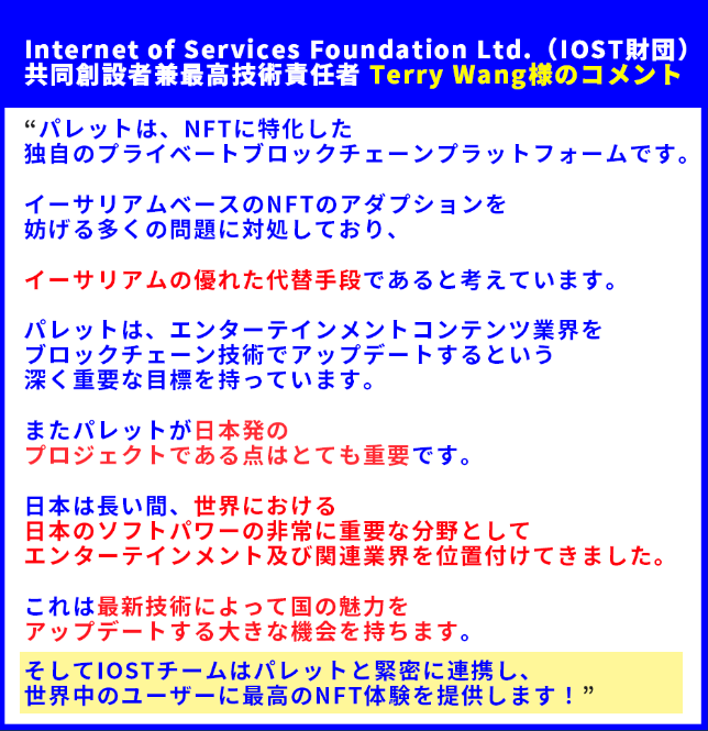 ■ Internet of Services Foundation Ltd.（IOST財団）共同創設者兼最高技術責任者 Terry Wang様のコメント

“パレットは、NFTに特化した独自のプライベートブロックチェーンプラットフォームです。イーサリアムベースのNFTのアダプションを妨げる多くの問題に対処しており、イーサリアムの優れた代替手段であると考えています。パレットは、エンターテインメントコンテンツ業界をブロックチェーン技術でアップデートするという深く重要な目標を持っています。またパレットが日本発のプロジェクトである点はとても重要です。日本は長い間、世界における日本のソフトパワーの非常に重要な分野としてエンターテインメント及び関連業界を位置付けてきました。これは最新技術によって国の魅力をアップデートする大きな機会を持ちます。そしてIOSTチームはパレットと緊密に連携し、世界中のユーザーに最高のNFT体験を提供します！”